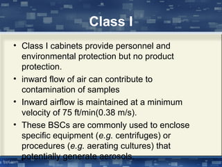 Class I
• Class I cabinets provide personnel and
environmental protection but no product
protection.
• inward flow of air can contribute to
contamination of samples
• Inward airflow is maintained at a minimum
velocity of 75 ft/min(0.38 m/s).
• These BSCs are commonly used to enclose
specific equipment (e.g. centrifuges) or
procedures (e.g. aerating cultures) that
potentially generate aerosols.
 