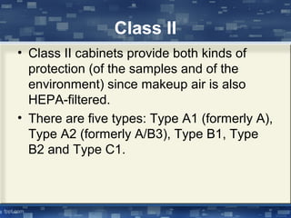 Class II
• Class II cabinets provide both kinds of
protection (of the samples and of the
environment) since makeup air is also
HEPA-filtered.
• There are five types: Type A1 (formerly A),
Type A2 (formerly A/B3), Type B1, Type
B2 and Type C1.
 