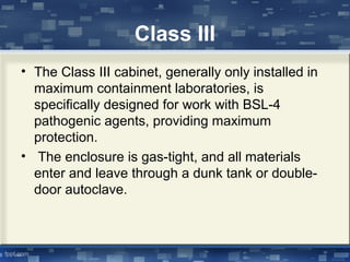 Class III
• The Class III cabinet, generally only installed in
maximum containment laboratories, is
specifically designed for work with BSL-4
pathogenic agents, providing maximum
protection.
• The enclosure is gas-tight, and all materials
enter and leave through a dunk tank or double-
door autoclave.
 