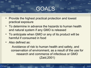 GOALS
• Provide the highest practical protection and lowest
practical exposure
• To determine in advance the hazards to human health
and natural system if any GMO is released
• To anticipate when GMO or any of its product will be
harmful if consumed in food
• Also defined as:
Avoidance of risk to human health and safety, and
conservation of environment, as a result of the use for
research and commerce of infectious or GMO
(Zaid,2001)
 