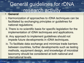 General guidelines for rDNA
research activity
• General
i. Harmonization of approaches to rDNA techniques can be
facilitated by exchanging principles or guidelines for
national regulations;
ii. There is no scientific basis for specific legislation for the
implementation of rDNA techniques and applications.
iii. Any approach to implement guidelines should not
impede future developments in rDNA techniques.
iv. To facilitate data exchange and minimize trade barriers
between countries, further developments such as testing
methods, equipment design, and knowledge of microbial
taxonomy should be considered at both national and
international levels.
 