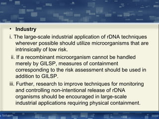 • Industry
i. The large-scale industrial application of rDNA techniques
wherever possible should utilize microorganisms that are
intrinsically of low risk.
ii. If a recombinant microorganism cannot be handled
merely by GILSP, measures of containment
corresponding to the risk assessment should be used in
addition to GILSP.
iii. Further, research to improve techniques for monitoring
and controlling non-intentional release of rDNA
organisms should be encouraged in large-scale
industrial applications requiring physical containment.
 