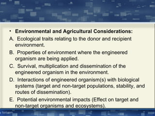 • Environmental and Agricultural Considerations:
A. Ecological traits relating to the donor and recipient
environment.
B. Properties of environment where the engineered
organism are being applied.
C. Survival, multiplication and dissemination of the
engineered organism in the environment.
D. Interactions of engineered organism(s) with biological
systems (target and non-target populations, stability, and
routes of dissemination).
E. Potential environmental impacts (Effect on target and
non-target organisms and ecosystems).
 