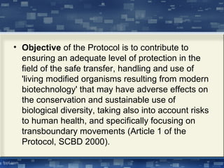 • Objective of the Protocol is to contribute to
ensuring an adequate level of protection in the
field of the safe transfer, handling and use of
'living modified organisms resulting from modern
biotechnology' that may have adverse effects on
the conservation and sustainable use of
biological diversity, taking also into account risks
to human health, and specifically focusing on
transboundary movements (Article 1 of the
Protocol, SCBD 2000).
 
