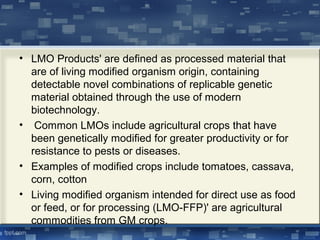 • LMO Products' are defined as processed material that
are of living modified organism origin, containing
detectable novel combinations of replicable genetic
material obtained through the use of modern
biotechnology.
• Common LMOs include agricultural crops that have
been genetically modified for greater productivity or for
resistance to pests or diseases.
• Examples of modified crops include tomatoes, cassava,
corn, cotton
• Living modified organism intended for direct use as food
or feed, or for processing (LMO-FFP)' are agricultural
commodities from GM crops.
 
