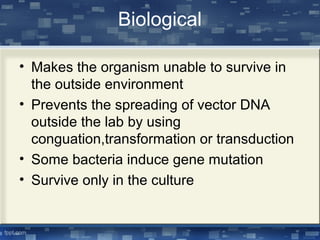 Biological
• Makes the organism unable to survive in
the outside environment
• Prevents the spreading of vector DNA
outside the lab by using
conguation,transformation or transduction
• Some bacteria induce gene mutation
• Survive only in the culture
 