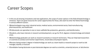 Career Scopes
• In this era of amazing innovations and new applications, the scope of career options in the field of biotechnology is
immense. There are great resources for career opportunities for those, who want to enter the field of technology
in various different sectors.
• Biotechnologists may enter industrial sector, medical sector, environmental sector, food manufacturing,
pharmaceuticals, and healthcare.
• Professionals can specialise in one or more subfields like proteomics, genomics, and bioinformatics.
• Students, who have interests in research and development, can go for Ph.D. degrees in biotechnology and related
areas.
• Biotechnology graduates can work as research assistants or research technicians. They can help lead researchers
or scientists to conduct and monitor experiments, record data and prepare reports.
• Persons having master’s degree in biotechnology can work as a team lead to a research project or work as lab
manager, teacher, or lecturer.
• Candidates having doctorate or post-doctorate degrees can work as scientists, university lecturer, or lab director.
 