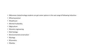 • Moreover, biotechnology students can get career options in the vast range of following industries-
• Pharmaceutical
• Healthcare
• Animal husbandry,
• Agriculture
• Genetic engineering
• Soil biology
• Environmental conservation
• Ecology
• Cosmetics
• Textiles
 