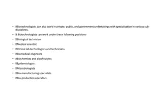 • Biotechnologists can also work in private, public, and government undertakings with specialisation in various sub-
disciplines.
• Biotechnologists can work under these following positions-
• Biological technician
• Medical scientist
• Clinical lab technologists and technicians
• Biomedical engineers
• Biochemists and biophysicists
• Epidemiologists
• Microbiologists
• Bio-manufacturing specialists
• Bio-production operators
 