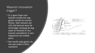 Waarom innovation
trigger?
• Er is geen hype voor
biotech omdat het nog
gezien wordt als science
fiction. Veel mensen zijn
zich niet bewust waar de
technolgie vandaag de dag
staat en hoeveel er zou
kunnen veranderen in een
tijdspanne van enkele
jaren.
• Het wordt vaak gezien als
iets wat enkel in films
voorkomt
 