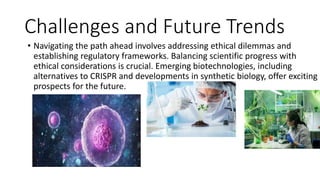 Challenges and Future Trends
• Navigating the path ahead involves addressing ethical dilemmas and
establishing regulatory frameworks. Balancing scientific progress with
ethical considerations is crucial. Emerging biotechnologies, including
alternatives to CRISPR and developments in synthetic biology, offer exciting
prospects for the future.
 