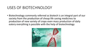 USES OF BIOTECHNOLOGY
• Biotechnology commonly referred as biotech is an integral part of our
society from the production of cheap life saving medicines to
production of new variety of crops even mass production of daily
eatery everything is possible with the help of biotechnology
 