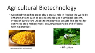 Agricultural Biotechnology
• Genetically modified crops play a crucial role in feeding the world by
enhancing traits such as pest resistance and nutritional content.
Precision agriculture utilizes technology like sensors and drones for
optimized crop management, ensuring sustainable and efficient
farming practices
• ………………………………
Golden rice(rich in Vitamin A)
 