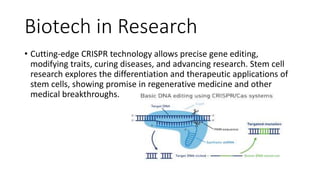 Biotech in Research
• Cutting-edge CRISPR technology allows precise gene editing,
modifying traits, curing diseases, and advancing research. Stem cell
research explores the differentiation and therapeutic applications of
stem cells, showing promise in regenerative medicine and other
medical breakthroughs.
 