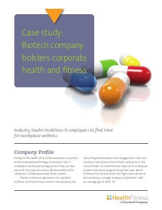 Company Profile
Caring for the health of its 9,200 employees is a priority
at this leading biotechnology company. In fact, if
employees need a quick energy boost, they can take
any of 91 free exercise classes offered weekly at the
company’s 24,000 square foot fitness center.
Thanks to tailored approaches to corporate
wellness and face-to-face contact, the company has
earned high participation and engagement rates and
has been named one of the fittest companies in the
United States. Its HealthFitness team of 25 employees
provide innovative programming that stays ahead
of fitness trends and meets the high expectations of
the company’s younger employee population, with
an average age of 36 to 38.
Case study:
Biotech company
bolsters corporate
health and fitness
Industry leader mobilizes its employees to find time
for workplace wellness
 