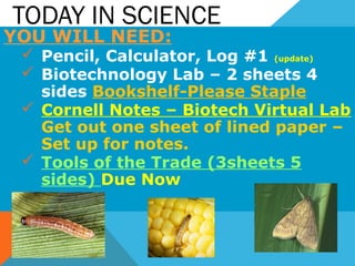 TODAY IN SCIENCE
YOU WILL NEED:
 Pencil, Calculator, Log #1 (update)
 Biotechnology Lab – 2 sheets 4
sides Bookshelf-Please Staple
 Cornell Notes – Biotech Virtual Lab
Get out one sheet of lined paper –
Set up for notes.
 Tools of the Trade (3sheets 5
sides) Due Now
 