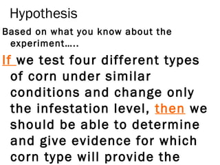 Hypothesis
Based on what you know about the
experiment…..
If we test four different types
of corn under similar
conditions and change only
the infestation level, then we
should be able to determine
and give evidence for which
corn type will provide the
 