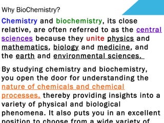Why BioChemistry?
Chemistry and biochemistry, its close
relative, are often referred to as the central
sciences because they unite physics and
mathematics, biology and medicine, and
the earth and environmental sciences. 
By studying chemistry and biochemistry,
you open the door for understanding the
nature of chemicals and chemical
processes, thereby providing insights into a
variety of physical and biological
phenomena. It also puts you in an excellent
 