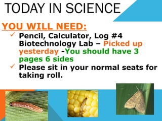 TODAY IN SCIENCE
YOU WILL NEED:
 Pencil, Calculator, Log #4
Biotechnology Lab – Picked up
yesterday -You should have 3
pages 6 sides
 Please sit in your normal seats for
taking roll.
 