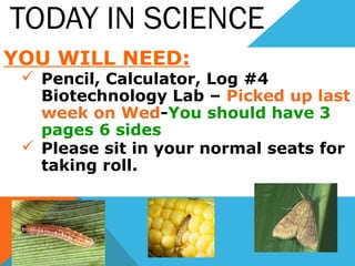 TODAY IN SCIENCE
YOU WILL NEED:
 Pencil, Calculator, Log #4
Biotechnology Lab – Picked up last
week on Wed-You should have 3
pages 6 sides
 Please sit in your normal seats for
taking roll.
 