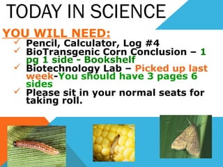 TODAY IN SCIENCE
YOU WILL NEED:
 Pencil, Calculator, Log #4
 BioTransgenic Corn Conclusion – 1
pg 1 side - Bookshelf
 Biotechnology Lab – Picked up last
week-You should have 3 pages 6
sides
 Please sit in your normal seats for
taking roll.
 