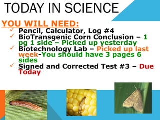 TODAY IN SCIENCE
YOU WILL NEED:
 Pencil, Calculator, Log #4
 BioTransgenic Corn Conclusion – 1
pg 1 side – Picked up yesterday
 Biotechnology Lab – Picked up last
week-You should have 3 pages 6
sides
 Signed and Corrected Test #3 – Due
Today
 