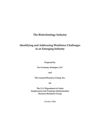  
                                
                                
                                
                                
                                
                                
                                
              The Biotechnology Industry 
 
                             
    Identifying and Addressing Workforce Challenges  
                 in an Emerging Industry 
                                 
                                 
                                 
                                 
                          Prepared by 
                                 
                 New Economy Strategies, LLC
                                 
                              and 
                                 
               The Leonard Resource Group, Inc. 
                                 
                              for 
                                 
                 The U.S. Department of Labor 
            Employment and Training Administration 
                  Business Relations Group 
 
 
                         October 2004