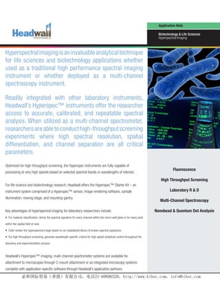 Application Note

                                                                                                                                  Biotechnology & Life Sciences
                                                                                                                                  Hyperspectral Imaging



Hyperspectral imaging is an invaluable analytical technique
for life sciences and biotechnology applications whether
used as a traditional high performance spectral imaging
instrument or whether deployed as a multi-channel
spectroscopy instrument.

Readily integrated with other laboratory instruments,
Headwall’s Hyperspec™ instruments offer the researcher
access to accurate, calibrated, and repeatable spectral
analysis. When utilized as a multi-channel spectrometer,
researchers are able to conduct high-throughput screening
experiments where high spectral resolution, spatial
differentiation, and channel separation are all critical
parameters.

Optimized for high-throughput screening, the Hyperspec instruments are fully-capable of
                                                                                                                                             Fluorescence
processing at very high speeds based on selected spectral bands or wavelengths of interest.
                                                                                                                                   High Throughput Screening
For life science and biotechnology research, Headwall offers the Hyperspec™ Starter Kit – an
instrument system comprised of a Hyperspec™ sensor, image rendering software, sample                                                      Laboratory R & D
illumination, moving stage, and mounting gantry.
                                                                                                                                   Multi-Channel Spectroscopy

Key advantages of hyperspectral imaging for laboratory researchers include:                                                     Nanobead & Quantum Dot Analysis
• For material classification, derive the spectral signature for every channel within the micro-well plate or for every pixel

within the spatial field of view

• Color render the hyperspectral image based on an established library of known spectral signatures

• For high throughput screening, generate wavelength-specific criteria for high speed analytical control throughout the

discovery and experimentation process



Headwall’s Hyperspec™ imaging, multi-channel spectrometer systems are available for
attachment to microscopes through C-mount attachment or as integrated microscopy systems
complete with application-specific software through Headwall’s application partners.
                                                                                                                                  www.headwallphotonics.com
 