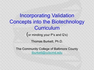 Incorporating Validation
Concepts into the Biotechnology
Curriculum
(or minding your P’s and Q’s)
Thomas Burkett, Ph.D.
The Community College of Baltimore County
tburkett@ccbcmd.edu
 