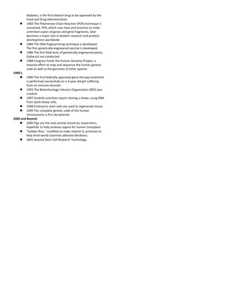 diabetes, is the first biotech drug to be approved by the 
Food and Drug Administration. 
 1983 The Polymerase Chain Reaction (PCR) technique is 
conceived. PCR, which uses heat and enzymes to make 
unlimited copies of genes and gene fragments, later 
becomes a major tool in biotech research and product 
development worldwide. 
 1984 The DNA fingerprinting technique is developed. 
The first genetically engineered vaccine is developed. 
 1986 The first field tests of genetically engineered plants 
(tobacco) are conducted. 
 1988 Congress funds the Human Genome Project, a 
massive effort to map and sequence the human genetic 
code as well as the genomes of other species. 
1990’s 
 1990 The first federally approved gene therapy treatment 
is performed successfully on a 4-year old girl suffering 
from an immune disorder. 
 1993 The Biotechnology Industry Organization (BIO) was 
created. 
 1997 Scottish scientists report cloning a sheep, using DNA 
from adult sheep cells. 
 1998 Embryonic stem cells are used to regenerate tissue. 
 1999 The complete genetic code of the human 
chromosome is first deciphered. 
2000 and Beyond 
 2000 Pigs are the next animal cloned by researchers, 
hopefully to help produce organs for human transplant. 
 "Golden Rice," modified to make vitamin A, promises to 
help third-world countries alleviate blindness. 
 2001 beyond Stem Cell Research Technology. 
