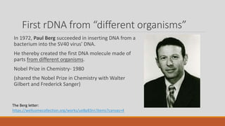 First rDNA from “different organisms”
In 1972, Paul Berg succeeded in inserting DNA from a
bacterium into the SV40 virus' DNA.
He thereby created the first DNA molecule made of
parts from different organisms.
Nobel Prize in Chemistry- 1980
(shared the Nobel Prize in Chemistry with Walter
Gilbert and Frederick Sanger)
The Berg letter:
https://wellcomecollection.org/works/ue8p83nr/items?canvas=4
 