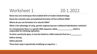 Worksheet 1 20.1.2022
Name two core techniques that enabled birth of modern biotechnology
Name the scientists who accomplished formation of first artificial rDNA?
Where do you see formation of a natural rDNA?
What is the advantage of using genetic engineering over traditional hybridization methods?
In a chromosome there is a specific DNA sequence called_______________, which is
responsible for initiating replication.
To clone a particular gene, it must be linked to a DNA molecule that has a __________ .
Define cloning.
Define plasmid
Three basic steps in genetically modifying an organism —
 
