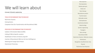 We will learn about
Concept of Genetic engineering
TOOLS OF RECOMBINANT DNA TECHNOLOGY
Restriction Enzymes
Cloning Vectors
Competent Host (For Transformation with Recombinant DNA)
PROCESSES OF RECOMBINANT DNA TECHNOLOGY
Isolation of the Genetic Material (DNA)
Cutting of DNA at Specific Locations
Amplification of Gene of Interest using PCR
Insertion of Recombinant DNA into the Host Cell/Organism
Obtaining the Foreign Gene Product
Downstream Processing
Microinjection
Electroporation
Biolistic gene gun
Sticky end
Gene therapy
Recombinant protein
Transformation
Selectable marker
Electrophoresis
Insertional activation
Biotechnology
Genetic engineering
Transgenic
Gene cloning
Recombinant DNA
Restriction Enzymes- Molecular scissors
Palindromes
Recognition sites/Restriction sites
Plasmid
Polymerase Chain Reaction
 
