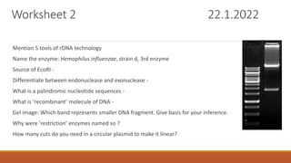 Worksheet 2 22.1.2022
Mention 5 tools of rDNA technology
Name the enzyme: Hemophilus influenzae, strain d, 3rd enzyme
Source of EcoRI -
Differentiate between endonuclease and exonuclease -
What is a palindromic nucleotide sequences -
What is ‘recombinant’ molecule of DNA -
Gel image: Which band represents smaller DNA fragment. Give basis for your inference.
Why were ‘restriction’ enzymes named so ?
How many cuts do you need in a circular plasmid to make it linear?
 