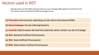 Vectors used in RDT
(a) Plasmids Autonomously replicating circular extra-chromosomal DNA.
(b) Bacteriophages Viruses infecting bacteria.
(c) Cosmids Hybrid vectors derived from plasmids which contain cos site of X phage.
(d) BAC: Bacterial Artificial Chromosome
(e) YAC: Yeast Artificial Chromosome
(f) MAC: Mammalian Artificial Chromosome
Cloning vectors are the DNA molecules that can carry a foreign DNA segment into the host cell.
The vectors used in recombinant DNA technology can be:
 