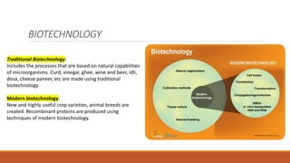 BIOTECHNOLOGY
Traditional Biotechnology:
Includes the processes that are based on natural capabilities
of microorganisms. Curd, vinegar, ghee, wine and beer, idli,
dosa, cheese paneer, etc are made using traditional
biotechnology.
Modern biotechnology:
New and highly useful crop varieties, animal breeds are
created. Recombinant proteins are produced using
techniques of modern biotechnology.
 