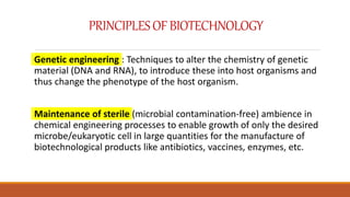 PRINCIPLESOFBIOTECHNOLOGY
Genetic engineering : Techniques to alter the chemistry of genetic
material (DNA and RNA), to introduce these into host organisms and
thus change the phenotype of the host organism.
Maintenance of sterile (microbial contamination-free) ambience in
chemical engineering processes to enable growth of only the desired
microbe/eukaryotic cell in large quantities for the manufacture of
biotechnological products like antibiotics, vaccines, enzymes, etc.
 