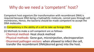 Why do we need a ‘competent’ host?
Competent host organism (for transformation with recombinant DNA) is
required because DNA being a hydrophilic molecule, cannot pass through cell
membranes, Hence, the bacteria should be made competent to accept the
DNA molecules.
(i) Competency is the ability of a cell to take up foreign DNA.
(ii) Methods to make a cell competent are as follows-
◦Chemical method- Heat shock method
◦Physical methods- Gene gun, microinjection, electroporation
◦Disarmed pathogen vectors: when allowed to infect the cell,
transfer the recombinant DNA(desired gene) into the host.
 