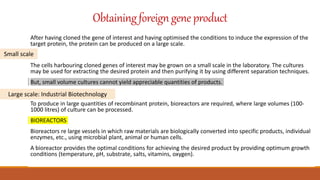 Obtainingforeigngene product
After having cloned the gene of interest and having optimised the conditions to induce the expression of the
target protein, the protein can be produced on a large scale.
The cells harbouring cloned genes of interest may be grown on a small scale in the laboratory. The cultures
may be used for extracting the desired protein and then purifying it by using different separation techniques.
But, small volume cultures cannot yield appreciable quantities of products.
To produce in large quantities of recombinant protein, bioreactors are required, where large volumes (100-
1000 litres) of culture can be processed.
BIOREACTORS
Bioreactors re large vessels in which raw materials are biologically converted into specific products, individual
enzymes, etc., using microbial plant, animal or human cells.
A bioreactor provides the optimal conditions for achieving the desired product by providing optimum growth
conditions (temperature, pH, substrate, salts, vitamins, oxygen).
Small scale
Large scale: Industrial Biotechnology
 