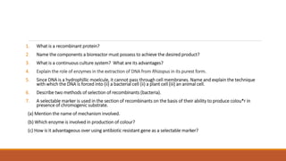 1. What is a recombinant protein?
2. Name the components a bioreactor must possess to achieve the desired product?
3. What is a continuous culture system? What are its advantages?
4. Explain the role of enzymes in the extraction of DNA from Rhizopus in its purest form.
5. Since DNA is a hydrophillic moelcule, it cannot pass through cell membranes. Name and explain the technique
with which the DNA is forced into (ii) a bacterial cell (ii) a plant cell (iii) an animal cell.
6. Describe two methods of selection of recombinants (bacteria).
7. A selectable marker is used in the section of recombinants on the basis of their ability to produce colou*r in
presence of chromogenic substrate.
(a) Mention the name of mechanism involved.
(b) Which enzyme is involved in production of colour?
(c) How is it advantageous over using antibiotic resistant gene as a selectable marker?
 