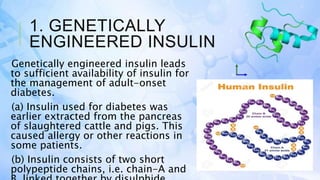 1. GENETICALLY
ENGINEERED INSULIN
Genetically engineered insulin leads
to sufficient availability of insulin for
the management of adult-onset
diabetes.
(a) Insulin used for diabetes was
earlier extracted from the pancreas
of slaughtered cattle and pigs. This
caused allergy or other reactions in
some patients.
(b) Insulin consists of two short
polypeptide chains, i.e. chain-A and
 