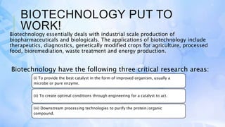 BIOTECHNOLOGY PUT TO
WORK!
Biotechnology essentially deals with industrial scale production of
biopharmaceuticals and biologicals. The applications of biotechnology include
therapeutics, diagnostics, genetically modified crops for agriculture, processed
food, bioremediation, waste treatment and energy production.
Biotechnology have the following three critical research areas:
(i) To provide the best catalyst in the form of improved organism, usually a
microbe or pure enzyme.
(ii) To create optimal conditions through engineering for a catalyst to act.
(iii) Downstream processing technologies to purify the protein/organic
compound.
 