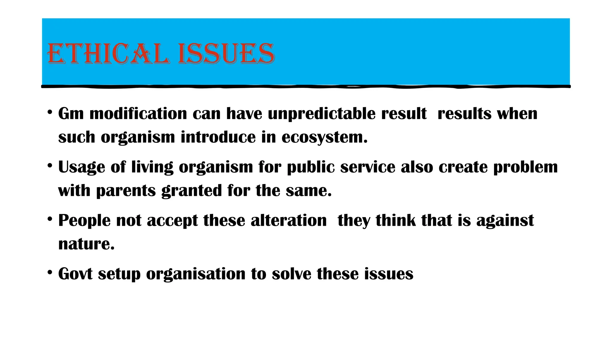 Ethical issues
• Gm modification can have unpredictable result results when
such organism introduce in ecosystem.
• Usage of living organism for public service also create problem
with parents granted for the same.
• People not accept these alteration they think that is against
nature.
• Govt setup organisation to solve these issues
 
