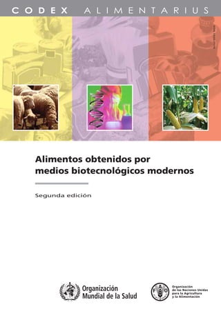 Alimentos obtenidos por
medios biotecnológicos modernos
Alimentos obtenidos por
medios biotecnológicos modernos
TC/M/A1554S/1/4.09/3000
ISBN 978-92-5-305915-7 ISSN 1020-2579
ISSN1020-2579
PROGRAMACONJUNTOFAO/OMSSOBRENORMASALIMENTARIAS
COMISIÓNDELCODEXALIMENTARIUS
Segunda edición
Los textos en esta publicación representan el resultado
del trabajo de la Comisión del Codex Alimentarius
sobre los principios y directrices para la evaluación de
la inocuidad de los alimentos obtenidos por medios
biotecnológicos modernos. Estos textos brindan una
orientación sobre cómo evaluar la inocuidad de los
alimentos en cuestión y de esta manera proteger la
salud de los consumidores. Esta segunda edición
incluye los textos adoptados por la Comisión del
Codex Alimentarius hasta 2008.
La Comisión del Codex Alimentarius es un órgano
intergubernamental que integran más de 180 miembros,
creado en el marco del Programa Conjunto sobre Normas
Alimentarias que establecieron la Organización de las Naciones
Unidas para la Agricultura y la Alimentación (FAO) y la
Organización Mundial de la Salud (OMS). El resultado principal
del trabajo de la Comisión es el Codex Alimentarius, un
compendio de normas alimentarias, directrices, códigos de
prácticas y otras recomendaciones adoptados
internacionalmente, con el objetivo de proteger la salud de los
consumidores y asegurar prácticas equitativas en el comercio
de alimentos.
9 7 8 9 2 5 3 0 5 9 1 5 7
 