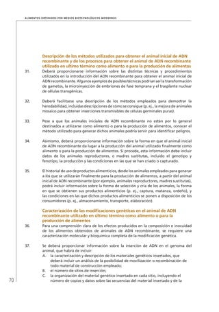 70
ALIMENTOS OBTENIDOS POR MEDIOS BIOTECNOLÓGICOS MODERNOS
Descripción de los métodos utilizados para obtener el animal inicial de ADN
recombinante y de los procesos para obtener el animal de ADN recombinante
utilizado en ultimo término como alimento o para la producción de alimentos
31. Deberá proporcionarse información sobre las distintas técnicas y procedimientos
utilizados en la introducción del ADN recombinante para obtener el animal inicial de
ADN recombinante. Algunos ejemplos de posibles técnicas podrían ser la transformación
de gametos, la microinyección de embriones de fase temprana y el trasplante nuclear
de células transgénicas.
32. Deberá facilitarse una descripción de los métodos empleados para demostrar la
heredabilidad, incluidas descripciones de cómo se consigue (p. ej., la mejora de animales
mosaico para obtener inserciones transmisibles de células germinales puras).
33. Pese a que los animales iniciales de ADN recombinante no están por lo general
destinados a utilizarse como alimento o para la producción de alimentos, conocer el
método utilizado para generar dichos animales podría servir para identiﬁcar peligros.
34. Asimismo, deberá proporcionarse información sobre la forma en que el animal inicial
de ADN recombinante da lugar a la producción del animal utilizado ﬁnalmente como
alimento o para la producción de alimentos. Si procede, esta información debe incluir
datos de los animales reproductores, o madres sustitutas, incluido el genotipo y
fenotipo, la producción y las condiciones en las que se han criado o capturado.
35. El historial de uso de productos alimenticios, desde los animales empleados para generar
a los que se utilizarán ﬁnalmente para la producción de alimentos, a partir del animal
inicial de ADN recombinante (por ejemplo, animales reproductores, madres sustitutas),
podrá incluir información sobre la forma de selección y cría de los animales, la forma
en que se obtienen sus productos alimenticios (p. ej., captura, matanza, ordeño), y
las condiciones en las que dichos productos alimenticios se ponen a disposición de los
consumidores (p. ej., almacenamiento, transporte, elaboración).
Caracterización de las modiﬁcaciones genéticas en el animal de ADN
recombinante utilizado en último término como alimento o para la
producción de alimentos
36. Para una comprensión clara de los efectos producidos en la composición e inocuidad
de los alimentos obtenidos de animales de ADN recombinante, se requiere una
caracterización molecular y bioquímica completa de la modiﬁcación genética.
37. Se deberá proporcionar información sobre la inserción de ADN en el genoma del
animal, que habrá de incluir:
A. la caracterización y descripción de los materiales genéticos insertados, que
deberá incluir un análisis de la posibilidad de movilización o recombinación de
todo material de construcción empleado;
B. el número de sitios de inserción;
C. la organización del material genético insertado en cada sitio, incluyendo el
número de copias y datos sobre las secuencias del material insertado y de la
 
