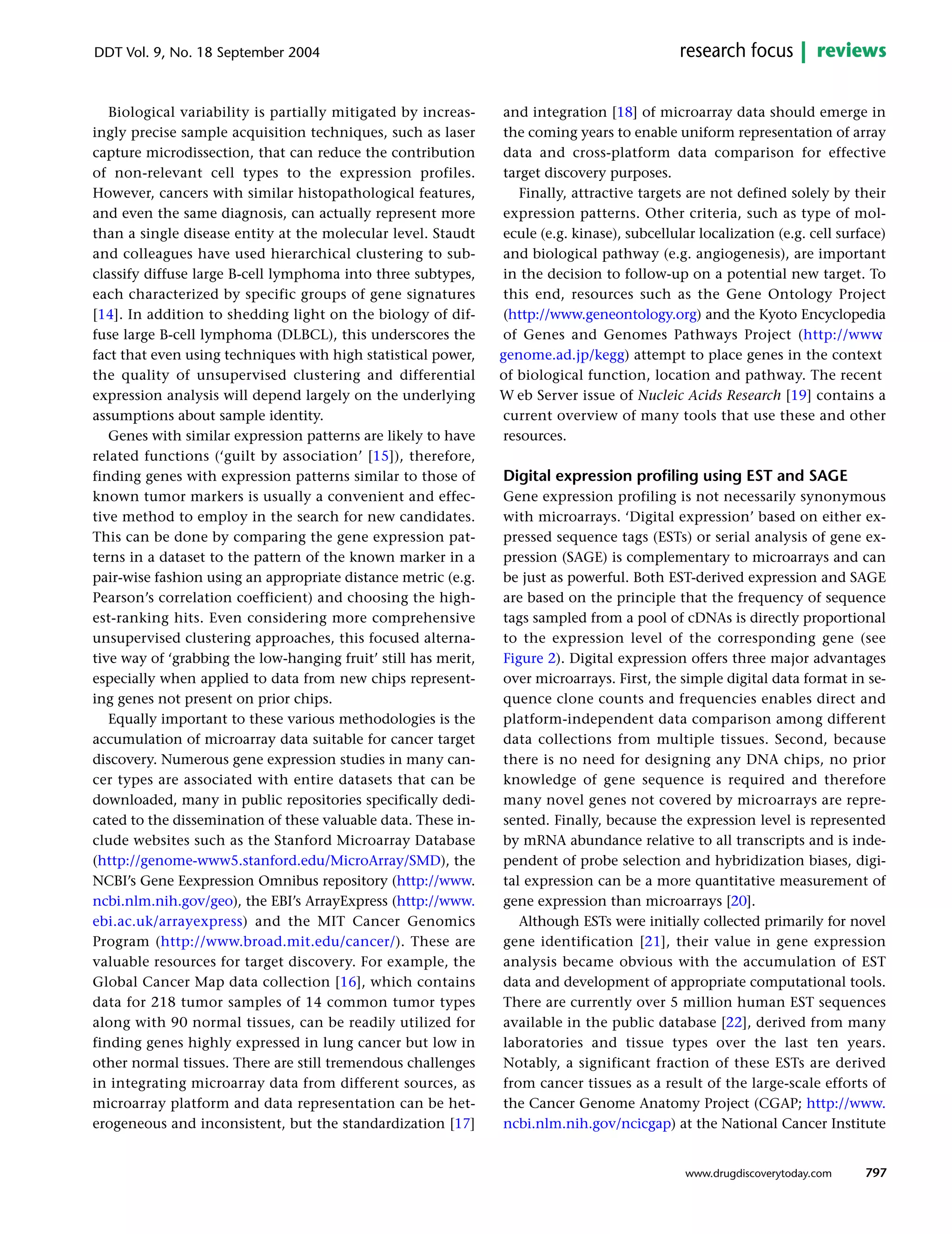 Biological variability is partially mitigated by increas-
ingly precise sample acquisition techniques, such as laser
capture microdissection, that can reduce the contribution
of non-relevant cell types to the expression profiles.
However, cancers with similar histopathological features,
and even the same diagnosis, can actually represent more
than a single disease entity at the molecular level. Staudt
and colleagues have used hierarchical clustering to sub-
classify diffuse large B-cell lymphoma into three subtypes,
each characterized by specific groups of gene signatures
[14]. In addition to shedding light on the biology of dif-
fuse large B-cell lymphoma (DLBCL), this underscores the
fact that even using techniques with high statistical power,
the quality of unsupervised clustering and differential
expression analysis will depend largely on the underlying
assumptions about sample identity.
Genes with similar expression patterns are likely to have
related functions (‘guilt by association’ [15]), therefore,
finding genes with expression patterns similar to those of
known tumor markers is usually a convenient and effec-
tive method to employ in the search for new candidates.
This can be done by comparing the gene expression pat-
terns in a dataset to the pattern of the known marker in a
pair-wise fashion using an appropriate distance metric (e.g.
Pearson’s correlation coefficient) and choosing the high-
est-ranking hits. Even considering more comprehensive
unsupervised clustering approaches, this focused alterna-
tive way of ‘grabbing the low-hanging fruit’ still has merit,
especially when applied to data from new chips represent-
ing genes not present on prior chips.
Equally important to these various methodologies is the
accumulation of microarray data suitable for cancer target
discovery. Numerous gene expression studies in many can-
cer types are associated with entire datasets that can be
downloaded, many in public repositories specifically dedi-
cated to the dissemination of these valuable data. These in-
clude websites such as the Stanford Microarray Database
(http://genome-www5.stanford.edu/MicroArray/SMD), the
NCBI’s Gene Eexpression Omnibus repository (http://www.
ncbi.nlm.nih.gov/geo), the EBI’s ArrayExpress (http://www.
ebi.ac.uk/arrayexpress) and the MIT Cancer Genomics
Program (http://www.broad.mit.edu/cancer/). These are
valuable resources for target discovery. For example, the
Global Cancer Map data collection [16], which contains
data for 218 tumor samples of 14 common tumor types
along with 90 normal tissues, can be readily utilized for
finding genes highly expressed in lung cancer but low in
other normal tissues. There are still tremendous challenges
in integrating microarray data from different sources, as
microarray platform and data representation can be het-
erogeneous and inconsistent, but the standardization [17]
and integration [18] of microarray data should emerge in
the coming years to enable uniform representation of array
data and cross-platform data comparison for effective
target discovery purposes.
Finally, attractive targets are not defined solely by their
expression patterns. Other criteria, such as type of mol-
ecule (e.g. kinase), subcellular localization (e.g. cell surface)
and biological pathway (e.g. angiogenesis), are important
in the decision to follow-up on a potential new target. To
this end, resources such as the Gene Ontology Project
(http://www.geneontology.org) and the Kyoto Encyclopedia
of Genes and Genomes Pathways Project (http://www.
genome.ad.jp/kegg) attempt to place genes in the context
of biological function, location and pathway. The recent
W eb Server issue of Nucleic Acids Research [19] contains a
current overview of many tools that use these and other
resources.
Digital expression profiling using EST and SAGE
Gene expression profiling is not necessarily synonymous
with microarrays. ‘Digital expression’ based on either ex-
pressed sequence tags (ESTs) or serial analysis of gene ex-
pression (SAGE) is complementary to microarrays and can
be just as powerful. Both EST-derived expression and SAGE
are based on the principle that the frequency of sequence
tags sampled from a pool of cDNAs is directly proportional
to the expression level of the corresponding gene (see
Figure 2). Digital expression offers three major advantages
over microarrays. First, the simple digital data format in se-
quence clone counts and frequencies enables direct and
platform-independent data comparison among different
data collections from multiple tissues. Second, because
there is no need for designing any DNA chips, no prior
knowledge of gene sequence is required and therefore
many novel genes not covered by microarrays are repre-
sented. Finally, because the expression level is represented
by mRNA abundance relative to all transcripts and is inde-
pendent of probe selection and hybridization biases, digi-
tal expression can be a more quantitative measurement of
gene expression than microarrays [20].
Although ESTs were initially collected primarily for novel
gene identification [21], their value in gene expression
analysis became obvious with the accumulation of EST
data and development of appropriate computational tools.
There are currently over 5 million human EST sequences
available in the public database [22], derived from many
laboratories and tissue types over the last ten years.
Notably, a significant fraction of these ESTs are derived
from cancer tissues as a result of the large-scale efforts of
the Cancer Genome Anatomy Project (CGAP; http://www.
ncbi.nlm.nih.gov/ncicgap) at the National Cancer Institute
797
DDT Vol. 9, No. 18 September 2004 reviewsresearch focus
www.drugdiscoverytoday.com
 