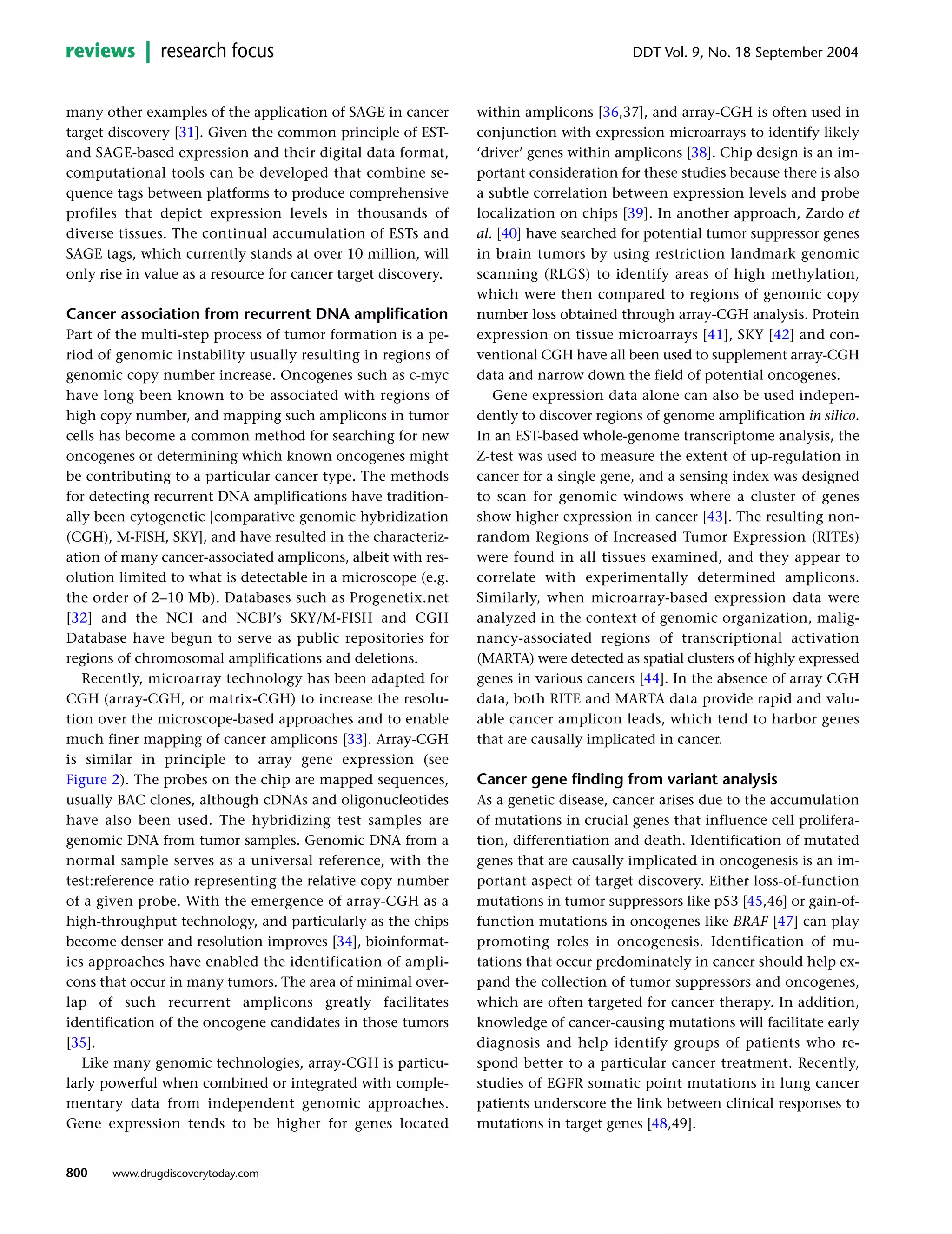 many other examples of the application of SAGE in cancer
target discovery [31]. Given the common principle of EST-
and SAGE-based expression and their digital data format,
computational tools can be developed that combine se-
quence tags between platforms to produce comprehensive
profiles that depict expression levels in thousands of
diverse tissues. The continual accumulation of ESTs and
SAGE tags, which currently stands at over 10 million, will
only rise in value as a resource for cancer target discovery.
Cancer association from recurrent DNA amplification
Part of the multi-step process of tumor formation is a pe-
riod of genomic instability usually resulting in regions of
genomic copy number increase. Oncogenes such as c-myc
have long been known to be associated with regions of
high copy number, and mapping such amplicons in tumor
cells has become a common method for searching for new
oncogenes or determining which known oncogenes might
be contributing to a particular cancer type. The methods
for detecting recurrent DNA amplifications have tradition-
ally been cytogenetic [comparative genomic hybridization
(CGH), M-FISH, SKY], and have resulted in the characteriz-
ation of many cancer-associated amplicons, albeit with res-
olution limited to what is detectable in a microscope (e.g.
the order of 2–10 Mb). Databases such as Progenetix.net
[32] and the NCI and NCBI’s SKY/M-FISH and CGH
Database have begun to serve as public repositories for
regions of chromosomal amplifications and deletions.
Recently, microarray technology has been adapted for
CGH (array-CGH, or matrix-CGH) to increase the resolu-
tion over the microscope-based approaches and to enable
much finer mapping of cancer amplicons [33]. Array-CGH
is similar in principle to array gene expression (see
Figure 2). The probes on the chip are mapped sequences,
usually BAC clones, although cDNAs and oligonucleotides
have also been used. The hybridizing test samples are
genomic DNA from tumor samples. Genomic DNA from a
normal sample serves as a universal reference, with the
test:reference ratio representing the relative copy number
of a given probe. With the emergence of array-CGH as a
high-throughput technology, and particularly as the chips
become denser and resolution improves [34], bioinformat-
ics approaches have enabled the identification of ampli-
cons that occur in many tumors. The area of minimal over-
lap of such recurrent amplicons greatly facilitates
identification of the oncogene candidates in those tumors
[35].
Like many genomic technologies, array-CGH is particu-
larly powerful when combined or integrated with comple-
mentary data from independent genomic approaches.
Gene expression tends to be higher for genes located
within amplicons [36,37], and array-CGH is often used in
conjunction with expression microarrays to identify likely
‘driver’ genes within amplicons [38]. Chip design is an im-
portant consideration for these studies because there is also
a subtle correlation between expression levels and probe
localization on chips [39]. In another approach, Zardo et
al. [40] have searched for potential tumor suppressor genes
in brain tumors by using restriction landmark genomic
scanning (RLGS) to identify areas of high methylation,
which were then compared to regions of genomic copy
number loss obtained through array-CGH analysis. Protein
expression on tissue microarrays [41], SKY [42] and con-
ventional CGH have all been used to supplement array-CGH
data and narrow down the field of potential oncogenes.
Gene expression data alone can also be used indepen-
dently to discover regions of genome amplification in silico.
In an EST-based whole-genome transcriptome analysis, the
Z-test was used to measure the extent of up-regulation in
cancer for a single gene, and a sensing index was designed
to scan for genomic windows where a cluster of genes
show higher expression in cancer [43]. The resulting non-
random Regions of Increased Tumor Expression (RITEs)
were found in all tissues examined, and they appear to
correlate with experimentally determined amplicons.
Similarly, when microarray-based expression data were
analyzed in the context of genomic organization, malig-
nancy-associated regions of transcriptional activation
(MARTA) were detected as spatial clusters of highly expressed
genes in various cancers [44]. In the absence of array CGH
data, both RITE and MARTA data provide rapid and valu-
able cancer amplicon leads, which tend to harbor genes
that are causally implicated in cancer.
Cancer gene finding from variant analysis
As a genetic disease, cancer arises due to the accumulation
of mutations in crucial genes that influence cell prolifera-
tion, differentiation and death. Identification of mutated
genes that are causally implicated in oncogenesis is an im-
portant aspect of target discovery. Either loss-of-function
mutations in tumor suppressors like p53 [45,46] or gain-of-
function mutations in oncogenes like BRAF [47] can play
promoting roles in oncogenesis. Identification of mu-
tations that occur predominately in cancer should help ex-
pand the collection of tumor suppressors and oncogenes,
which are often targeted for cancer therapy. In addition,
knowledge of cancer-causing mutations will facilitate early
diagnosis and help identify groups of patients who re-
spond better to a particular cancer treatment. Recently,
studies of EGFR somatic point mutations in lung cancer
patients underscore the link between clinical responses to
mutations in target genes [48,49].
800
DDT Vol. 9, No. 18 September 2004reviews research focus
www.drugdiscoverytoday.com
 