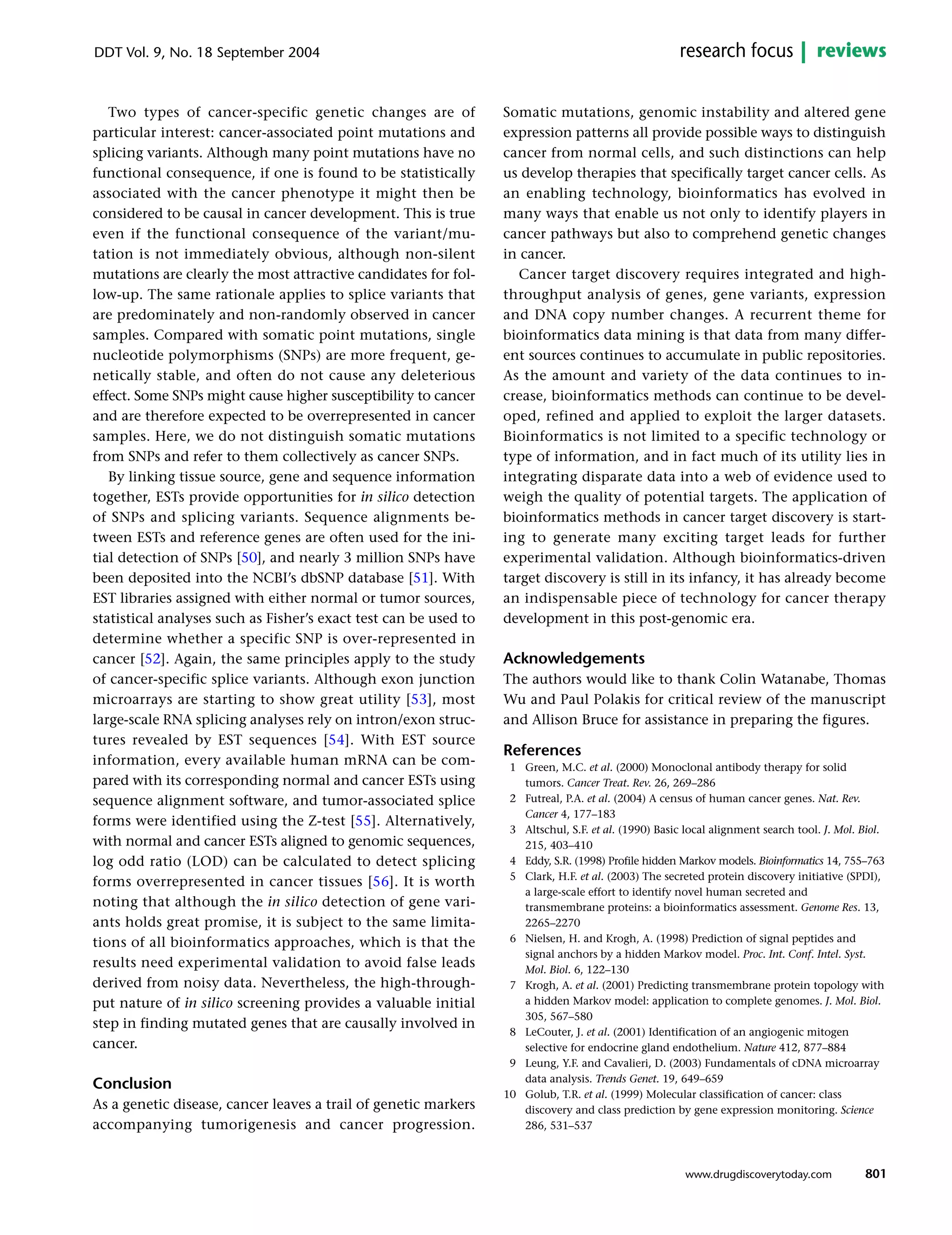Two types of cancer-specific genetic changes are of
particular interest: cancer-associated point mutations and
splicing variants. Although many point mutations have no
functional consequence, if one is found to be statistically
associated with the cancer phenotype it might then be
considered to be causal in cancer development. This is true
even if the functional consequence of the variant/mu-
tation is not immediately obvious, although non-silent
mutations are clearly the most attractive candidates for fol-
low-up. The same rationale applies to splice variants that
are predominately and non-randomly observed in cancer
samples. Compared with somatic point mutations, single
nucleotide polymorphisms (SNPs) are more frequent, ge-
netically stable, and often do not cause any deleterious
effect. Some SNPs might cause higher susceptibility to cancer
and are therefore expected to be overrepresented in cancer
samples. Here, we do not distinguish somatic mutations
from SNPs and refer to them collectively as cancer SNPs.
By linking tissue source, gene and sequence information
together, ESTs provide opportunities for in silico detection
of SNPs and splicing variants. Sequence alignments be-
tween ESTs and reference genes are often used for the ini-
tial detection of SNPs [50], and nearly 3 million SNPs have
been deposited into the NCBI’s dbSNP database [51]. With
EST libraries assigned with either normal or tumor sources,
statistical analyses such as Fisher’s exact test can be used to
determine whether a specific SNP is over-represented in
cancer [52]. Again, the same principles apply to the study
of cancer-specific splice variants. Although exon junction
microarrays are starting to show great utility [53], most
large-scale RNA splicing analyses rely on intron/exon struc-
tures revealed by EST sequences [54]. With EST source
information, every available human mRNA can be com-
pared with its corresponding normal and cancer ESTs using
sequence alignment software, and tumor-associated splice
forms were identified using the Z-test [55]. Alternatively,
with normal and cancer ESTs aligned to genomic sequences,
log odd ratio (LOD) can be calculated to detect splicing
forms overrepresented in cancer tissues [56]. It is worth
noting that although the in silico detection of gene vari-
ants holds great promise, it is subject to the same limita-
tions of all bioinformatics approaches, which is that the
results need experimental validation to avoid false leads
derived from noisy data. Nevertheless, the high-through-
put nature of in silico screening provides a valuable initial
step in finding mutated genes that are causally involved in
cancer.
Conclusion
As a genetic disease, cancer leaves a trail of genetic markers
accompanying tumorigenesis and cancer progression.
Somatic mutations, genomic instability and altered gene
expression patterns all provide possible ways to distinguish
cancer from normal cells, and such distinctions can help
us develop therapies that specifically target cancer cells. As
an enabling technology, bioinformatics has evolved in
many ways that enable us not only to identify players in
cancer pathways but also to comprehend genetic changes
in cancer.
Cancer target discovery requires integrated and high-
throughput analysis of genes, gene variants, expression
and DNA copy number changes. A recurrent theme for
bioinformatics data mining is that data from many differ-
ent sources continues to accumulate in public repositories.
As the amount and variety of the data continues to in-
crease, bioinformatics methods can continue to be devel-
oped, refined and applied to exploit the larger datasets.
Bioinformatics is not limited to a specific technology or
type of information, and in fact much of its utility lies in
integrating disparate data into a web of evidence used to
weigh the quality of potential targets. The application of
bioinformatics methods in cancer target discovery is start-
ing to generate many exciting target leads for further
experimental validation. Although bioinformatics-driven
target discovery is still in its infancy, it has already become
an indispensable piece of technology for cancer therapy
development in this post-genomic era.
Acknowledgements
The authors would like to thank Colin Watanabe, Thomas
Wu and Paul Polakis for critical review of the manuscript
and Allison Bruce for assistance in preparing the figures.
References
1 Green, M.C. et al. (2000) Monoclonal antibody therapy for solid
tumors. Cancer Treat. Rev. 26, 269–286
2 Futreal, P.A. et al. (2004) A census of human cancer genes. Nat. Rev.
Cancer 4, 177–183
3 Altschul, S.F. et al. (1990) Basic local alignment search tool. J. Mol. Biol.
215, 403–410
4 Eddy, S.R. (1998) Profile hidden Markov models. Bioinformatics 14, 755–763
5 Clark, H.F. et al. (2003) The secreted protein discovery initiative (SPDI),
a large-scale effort to identify novel human secreted and
transmembrane proteins: a bioinformatics assessment. Genome Res. 13,
2265–2270
6 Nielsen, H. and Krogh, A. (1998) Prediction of signal peptides and
signal anchors by a hidden Markov model. Proc. Int. Conf. Intel. Syst.
Mol. Biol. 6, 122–130
7 Krogh, A. et al. (2001) Predicting transmembrane protein topology with
a hidden Markov model: application to complete genomes. J. Mol. Biol.
305, 567–580
8 LeCouter, J. et al. (2001) Identification of an angiogenic mitogen
selective for endocrine gland endothelium. Nature 412, 877–884
9 Leung, Y.F. and Cavalieri, D. (2003) Fundamentals of cDNA microarray
data analysis. Trends Genet. 19, 649–659
10 Golub, T.R. et al. (1999) Molecular classification of cancer: class
discovery and class prediction by gene expression monitoring. Science
286, 531–537
801
DDT Vol. 9, No. 18 September 2004 reviewsresearch focus
www.drugdiscoverytoday.com
 