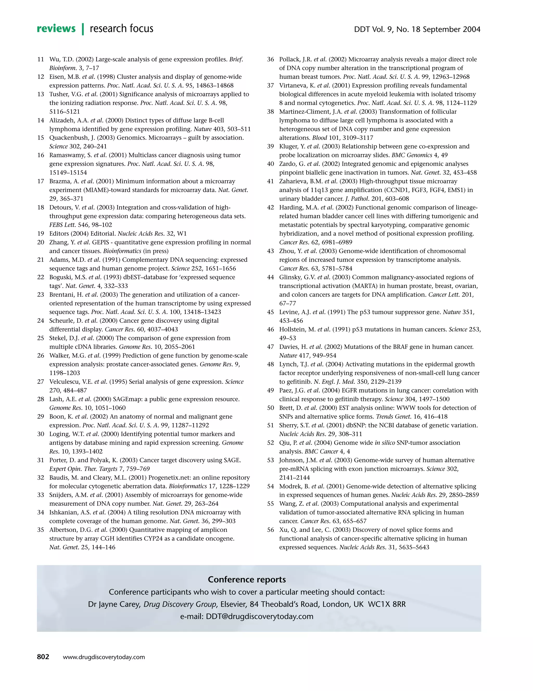 11 Wu, T.D. (2002) Large-scale analysis of gene expression profiles. Brief.
Bioinform. 3, 7–17
12 Eisen, M.B. et al. (1998) Cluster analysis and display of genome-wide
expression patterns. Proc. Natl. Acad. Sci. U. S. A. 95, 14863–14868
13 Tusher, V.G. et al. (2001) Significance analysis of microarrays applied to
the ionizing radiation response. Proc. Natl. Acad. Sci. U. S. A. 98,
5116–5121
14 Alizadeh, A.A. et al. (2000) Distinct types of diffuse large B-cell
lymphoma identified by gene expression profiling. Nature 403, 503–511
15 Quackenbush, J. (2003) Genomics. Microarrays – guilt by association.
Science 302, 240–241
16 Ramaswamy, S. et al. (2001) Multiclass cancer diagnosis using tumor
gene expression signatures. Proc. Natl. Acad. Sci. U. S. A. 98,
15149–15154
17 Brazma, A. et al. (2001) Minimum information about a microarray
experiment (MIAME)-toward standards for microarray data. Nat. Genet.
29, 365–371
18 Detours, V. et al. (2003) Integration and cross-validation of high-
throughput gene expression data: comparing heterogeneous data sets.
FEBS Lett. 546, 98–102
19 Editors (2004) Editorial. Nucleic Acids Res. 32, W1
20 Zhang, Y. et al. GEPIS - quantitative gene expression profiling in normal
and cancer tissues. Bioinformatics (in press)
21 Adams, M.D. et al. (1991) Complementary DNA sequencing: expressed
sequence tags and human genome project. Science 252, 1651–1656
22 Boguski, M.S. et al. (1993) dbEST–database for ‘expressed sequence
tags’. Nat. Genet. 4, 332–333
23 Brentani, H. et al. (2003) The generation and utilization of a cancer-
oriented representation of the human transcriptome by using expressed
sequence tags. Proc. Natl. Acad. Sci. U. S. A. 100, 13418–13423
24 Scheurle, D. et al. (2000) Cancer gene discovery using digital
differential display. Cancer Res. 60, 4037–4043
25 Stekel, D.J. et al. (2000) The comparison of gene expression from
multiple cDNA libraries. Genome Res. 10, 2055–2061
26 Walker, M.G. et al. (1999) Prediction of gene function by genome-scale
expression analysis: prostate cancer-associated genes. Genome Res. 9,
1198–1203
27 Velculescu, V.E. et al. (1995) Serial analysis of gene expression. Science
270, 484–487
28 Lash, A.E. et al. (2000) SAGEmap: a public gene expression resource.
Genome Res. 10, 1051–1060
29 Boon, K. et al. (2002) An anatomy of normal and malignant gene
expression. Proc. Natl. Acad. Sci. U. S. A. 99, 11287–11292
30 Loging, W.T. et al. (2000) Identifying potential tumor markers and
antigens by database mining and rapid expression screening. Genome
Res. 10, 1393–1402
31 Porter, D. and Polyak, K. (2003) Cancer target discovery using SAGE.
Expert Opin. Ther. Targets 7, 759–769
32 Baudis, M. and Cleary, M.L. (2001) Progenetix.net: an online repository
for molecular cytogenetic aberration data. Bioinformatics 17, 1228–1229
33 Snijders, A.M. et al. (2001) Assembly of microarrays for genome-wide
measurement of DNA copy number. Nat. Genet. 29, 263–264
34 Ishkanian, A.S. et al. (2004) A tiling resolution DNA microarray with
complete coverage of the human genome. Nat. Genet. 36, 299–303
35 Albertson, D.G. et al. (2000) Quantitative mapping of amplicon
structure by array CGH identifies CYP24 as a candidate oncogene.
Nat. Genet. 25, 144–146
36 Pollack, J.R. et al. (2002) Microarray analysis reveals a major direct role
of DNA copy number alteration in the transcriptional program of
human breast tumors. Proc. Natl. Acad. Sci. U. S. A. 99, 12963–12968
37 Virtaneva, K. et al. (2001) Expression profiling reveals fundamental
biological differences in acute myeloid leukemia with isolated trisomy
8 and normal cytogenetics. Proc. Natl. Acad. Sci. U. S. A. 98, 1124–1129
38 Martinez-Climent, J.A. et al. (2003) Transformation of follicular
lymphoma to diffuse large cell lymphoma is associated with a
heterogeneous set of DNA copy number and gene expression
alterations. Blood 101, 3109–3117
39 Kluger, Y. et al. (2003) Relationship between gene co-expression and
probe localization on microarray slides. BMC Genomics 4, 49
40 Zardo, G. et al. (2002) Integrated genomic and epigenomic analyses
pinpoint biallelic gene inactivation in tumors. Nat. Genet. 32, 453–458
41 Zaharieva, B.M. et al. (2003) High-throughput tissue microarray
analysis of 11q13 gene amplification (CCND1, FGF3, FGF4, EMS1) in
urinary bladder cancer. J. Pathol. 201, 603–608
42 Harding, M.A. et al. (2002) Functional genomic comparison of lineage-
related human bladder cancer cell lines with differing tumorigenic and
metastatic potentials by spectral karyotyping, comparative genomic
hybridization, and a novel method of positional expression profiling.
Cancer Res. 62, 6981–6989
43 Zhou, Y. et al. (2003) Genome-wide identification of chromosomal
regions of increased tumor expression by transcriptome analysis.
Cancer Res. 63, 5781–5784
44 Glinsky, G.V. et al. (2003) Common malignancy-associated regions of
transcriptional activation (MARTA) in human prostate, breast, ovarian,
and colon cancers are targets for DNA amplification. Cancer Lett. 201,
67–77
45 Levine, A.J. et al. (1991) The p53 tumour suppressor gene. Nature 351,
453–456
46 Hollstein, M. et al. (1991) p53 mutations in human cancers. Science 253,
49–53
47 Davies, H. et al. (2002) Mutations of the BRAF gene in human cancer.
Nature 417, 949–954
48 Lynch, T.J. et al. (2004) Activating mutations in the epidermal growth
factor receptor underlying responsiveness of non-small-cell lung cancer
to gefitinib. N. Engl. J. Med. 350, 2129–2139
49 Paez, J.G. et al. (2004) EGFR mutations in lung cancer: correlation with
clinical response to gefitinib therapy. Science 304, 1497–1500
50 Brett, D. et al. (2000) EST analysis online: WWW tools for detection of
SNPs and alternative splice forms. Trends Genet. 16, 416–418
51 Sherry, S.T. et al. (2001) dbSNP: the NCBI database of genetic variation.
Nucleic Acids Res. 29, 308–311
52 Qiu, P. et al. (2004) Genome wide in silico SNP-tumor association
analysis. BMC Cancer 4, 4
53 Johnson, J.M. et al. (2003) Genome-wide survey of human alternative
pre-mRNA splicing with exon junction microarrays. Science 302,
2141–2144
54 Modrek, B. et al. (2001) Genome-wide detection of alternative splicing
in expressed sequences of human genes. Nucleic Acids Res. 29, 2850–2859
55 Wang, Z. et al. (2003) Computational analysis and experimental
validation of tumor-associated alternative RNA splicing in human
cancer. Cancer Res. 63, 655–657
56 Xu, Q. and Lee, C. (2003) Discovery of novel splice forms and
functional analysis of cancer-specific alternative splicing in human
expressed sequences. Nucleic Acids Res. 31, 5635–5643
802
DDT Vol. 9, No. 18 September 2004reviews research focus
www.drugdiscoverytoday.com
Conference reports
Conference participants who wish to cover a particular meeting should contact:
Dr Jayne Carey, Drug Discovery Group, Elsevier, 84 Theobald’s Road, London, UK WC1X 8RR
e-mail: DDT@drugdiscoverytoday.com
 