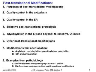 Post-translational Modifications:
March 28, 2006 J. R. Lingappa, Pabio 552, Lecture 1 1
1. Purposes of post-translational modifications
2. Quality control in the cytoplasm
3. Quality control in the ER
4. Selective post-translational proteolysis
5. Glycosylation in the ER and beyond: N-linked vs. O-linked
6. Other post-translational modifications
7. Modifications that alter location:
A. Acylation: myristoylation, palmitoylation, prenylation
B. GPI anchor formation
8. Examples from pathobiology
A. ERAD discovered through studying CMV US 11 protein
B. HIV-1 envelope undergoes critical post-translational modifications
 